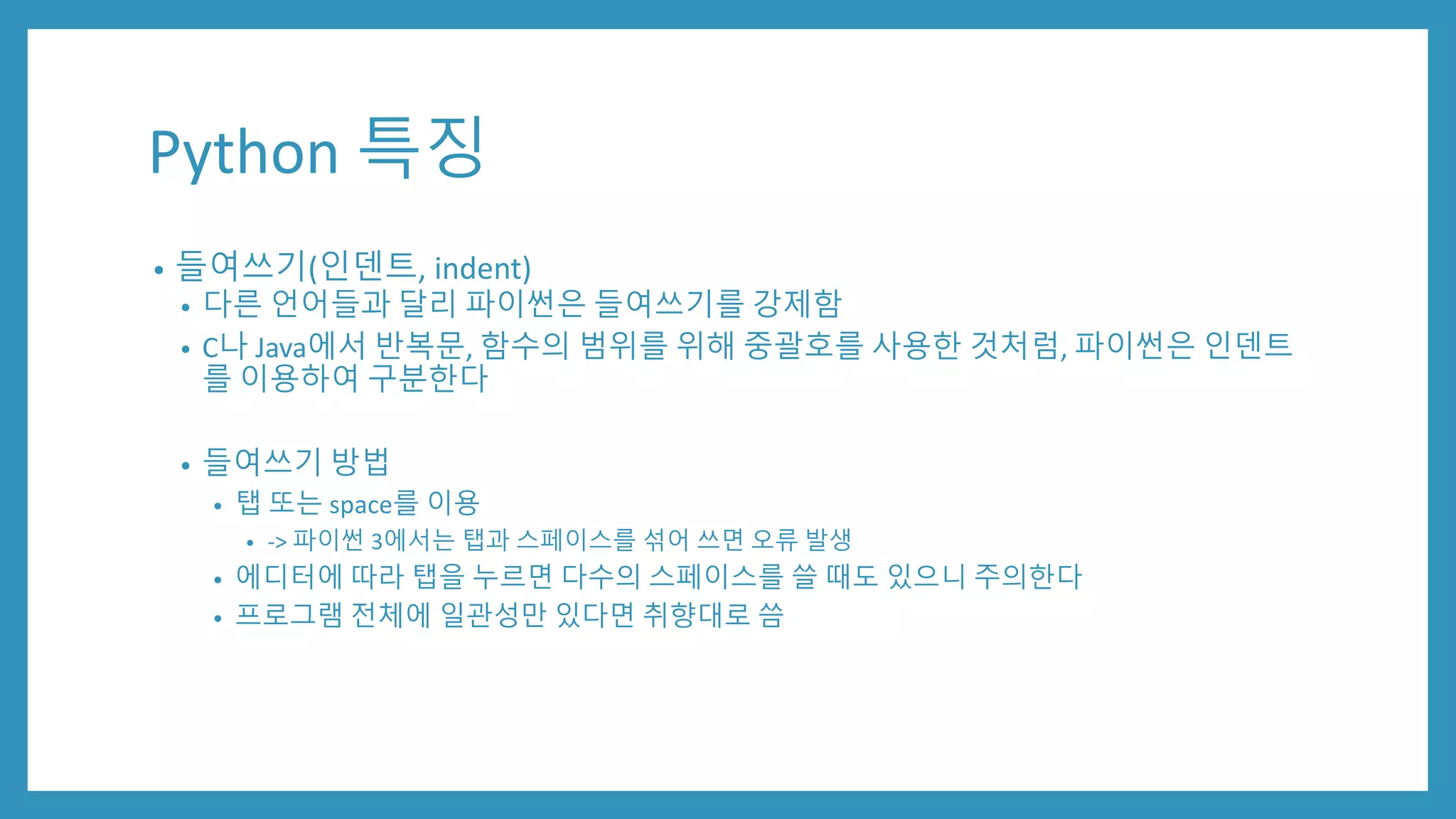 Python 특징
• 들여쓰기(인덴트, indent)
• 다른 언어들과 달리 파이썬은 들여쓰기를 강제함
• C나 Java에서 반복문, 함수의 범위를 위해 중괄호를 사용한 것처럼, 파이썬은 인덴트
를 이용하여 구분한다
• 들여쓰기 방법
• 탭 또는 space를 이용
• -> 파이썬 3에서는 탭과 스페이스를 섞어 쓰면 오류 발생
• 에디터에 따라 탭을 누르면 다수의 스페이스를 쓸 때도 있으니 주의한다
• 프로그램 전체에 일관성만 있다면 취향대로 씀
 