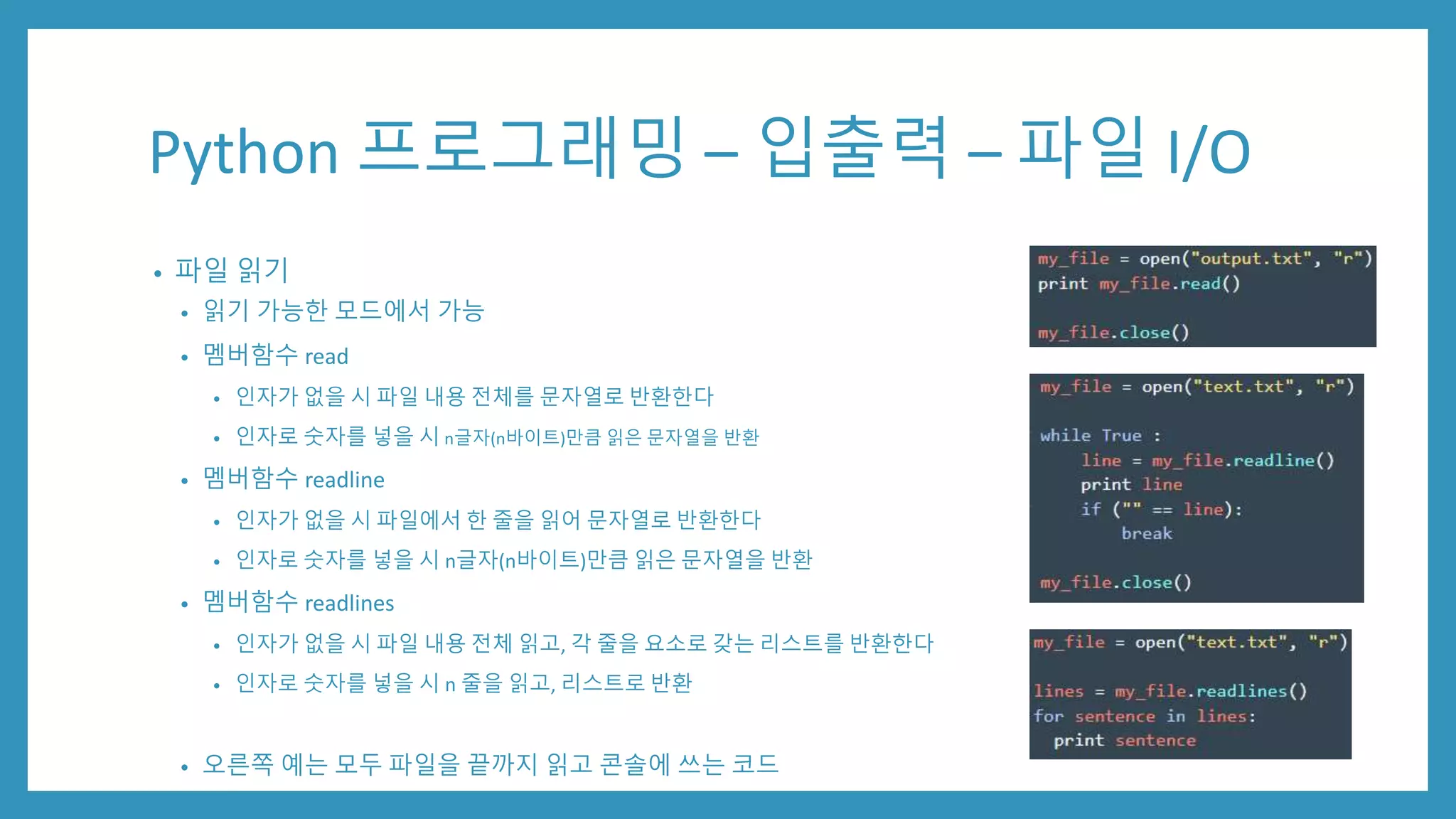 Python 프로그래밍 – 입출력 – 파일 I/O
• 파일 읽기
• 읽기 가능한 모드에서 가능
• 멤버함수 read
• 인자가 없을 시 파일 내용 전체를 문자열로 반환한다
• 인자로 숫자를 넣을 시 n글자(n바이트)만큼 읽은 문자열을 반환
• 멤버함수 readline
• 인자가 없을 시 파일에서 한 줄을 읽어 문자열로 반환한다
• 인자로 숫자를 넣을 시 n글자(n바이트)만큼 읽은 문자열을 반환
• 멤버함수 readlines
• 인자가 없을 시 파일 내용 전체 읽고, 각 줄을 요소로 갖는 리스트를 반환한다
• 인자로 숫자를 넣을 시 n 줄을 읽고, 리스트로 반환
• 오른쪽 예는 모두 파일을 끝까지 읽고 콘솔에 쓰는 코드
 