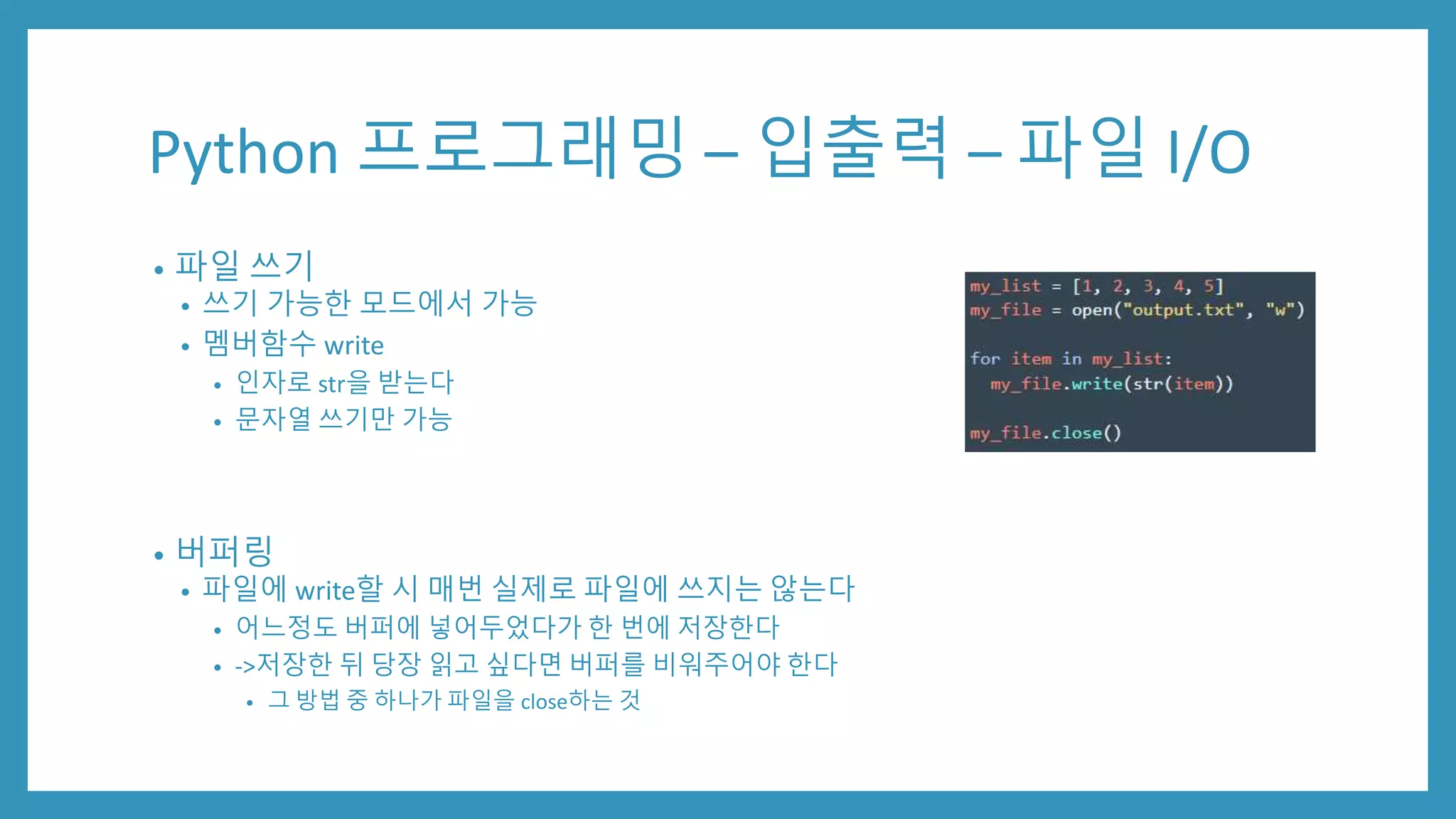 Python 프로그래밍 – 입출력 – 파일 I/O
• 파일 쓰기
• 쓰기 가능한 모드에서 가능
• 멤버함수 write
• 인자로 str을 받는다
• 문자열 쓰기만 가능
• 버퍼링
• 파일에 write할 시 매번 실제로 파일에 쓰지는 않는다
• 어느정도 버퍼에 넣어두었다가 한 번에 저장한다
• ->저장한 뒤 당장 읽고 싶다면 버퍼를 비워주어야 한다
• 그 방법 중 하나가 파일을 close하는 것
 