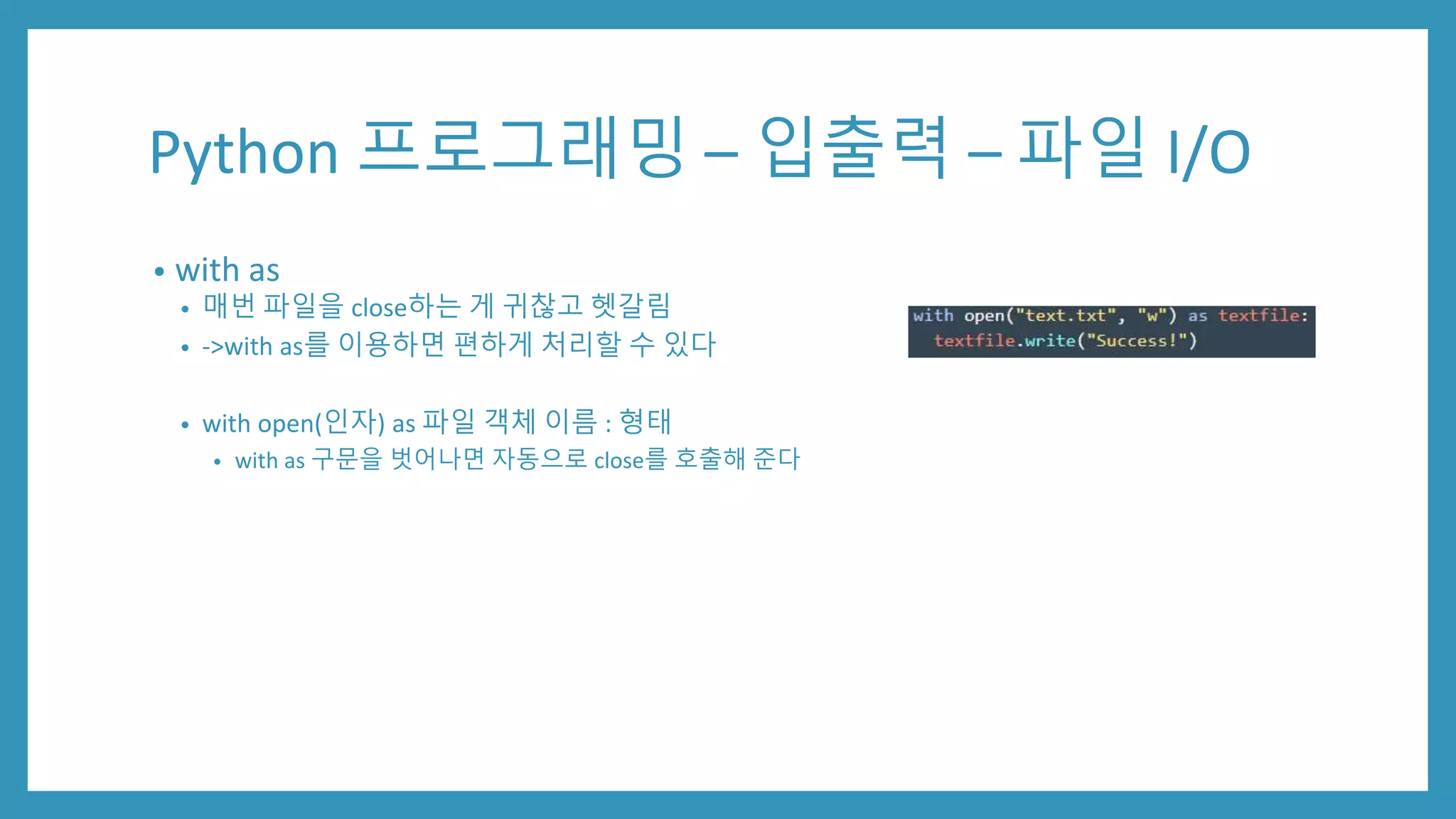 Python 프로그래밍 – 입출력 – 파일 I/O
• with as
• 매번 파일을 close하는 게 귀찮고 헷갈림
• ->with as를 이용하면 편하게 처리할 수 있다
• with open(인자) as 파일 객체 이름 : 형태
• with as 구문을 벗어나면 자동으로 close를 호출해 준다
 