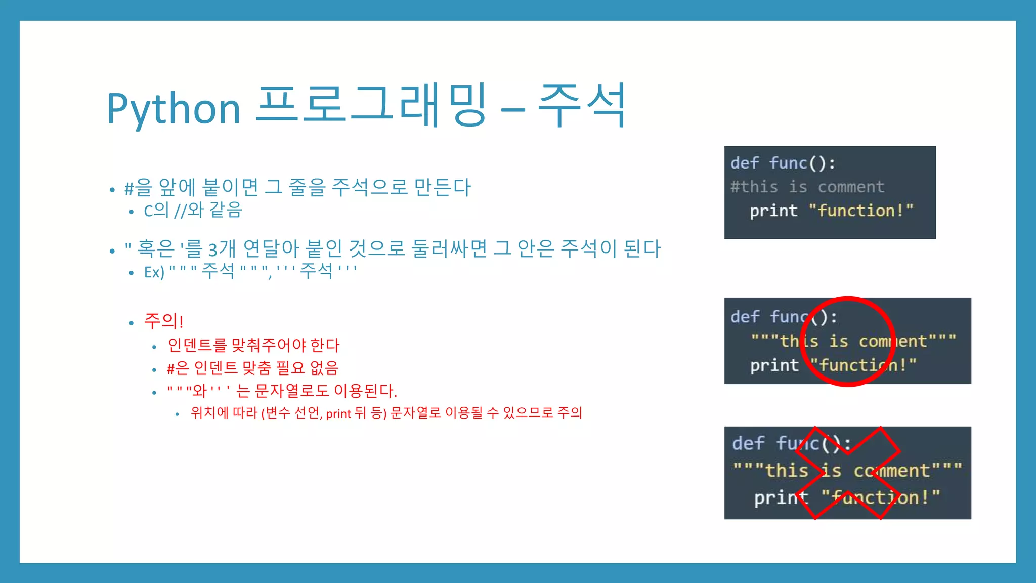 Python 프로그래밍 – 주석
• #을 앞에 붙이면 그 줄을 주석으로 만든다
• C의 //와 같음
• " 혹은 '를 3개 연달아 붙인 것으로 둘러싸면 그 안은 주석이 된다
• Ex) " " " 주석 " " ", ' ' ' 주석 ' ' '
• 주의!
• 인덴트를 맞춰주어야 한다
• #은 인덴트 맞춤 필요 없음
• " " "와 ' '＇는 문자열로도 이용된다.
• 위치에 따라 (변수 선언, print 뒤 등) 문자열로 이용될 수 있으므로 주의
 