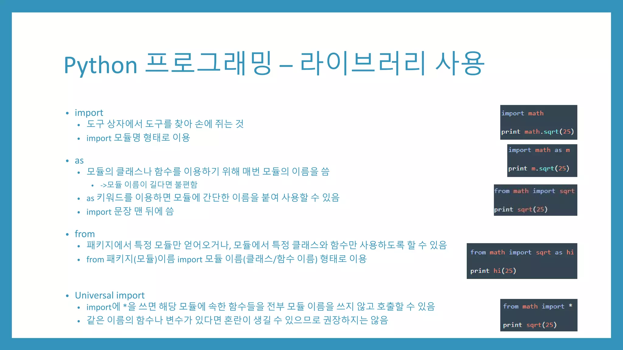 Python 프로그래밍 – 라이브러리 사용
• import
• 도구 상자에서 도구를 찾아 손에 쥐는 것
• import 모듈명 형태로 이용
• as
• 모듈의 클래스나 함수를 이용하기 위해 매번 모듈의 이름을 씀
• ->모듈 이름이 길다면 불편함
• as 키워드를 이용하면 모듈에 간단한 이름을 붙여 사용할 수 있음
• import 문장 맨 뒤에 씀
• from
• 패키지에서 특정 모듈만 얻어오거나, 모듈에서 특정 클래스와 함수만 사용하도록 할 수 있음
• from 패키지(모듈)이름 import 모듈 이름(클래스/함수 이름) 형태로 이용
• Universal import
• import에 *을 쓰면 해당 모듈에 속한 함수들을 전부 모듈 이름을 쓰지 않고 호출할 수 있음
• 같은 이름의 함수나 변수가 있다면 혼란이 생길 수 있으므로 권장하지는 않음
 