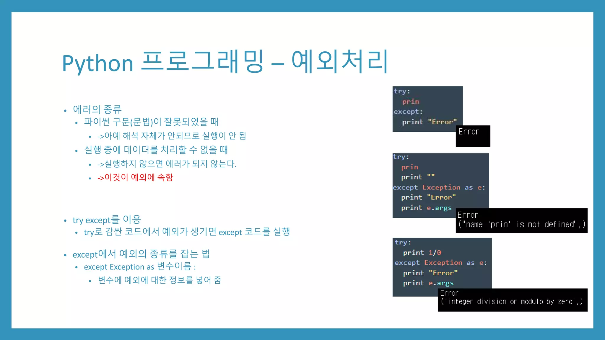 Python 프로그래밍 – 예외처리
• 에러의 종류
• 파이썬 구문(문법)이 잘못되었을 때
• ->아예 해석 자체가 안되므로 실행이 안 됨
• 실행 중에 데이터를 처리할 수 없을 때
• ->실행하지 않으면 에러가 되지 않는다.
• ->이것이 예외에 속함
• try except를 이용
• try로 감싼 코드에서 예외가 생기면 except 코드를 실행
• except에서 예외의 종류를 잡는 법
• except Exception as 변수이름 :
• 변수에 예외에 대한 정보를 넣어 줌
 