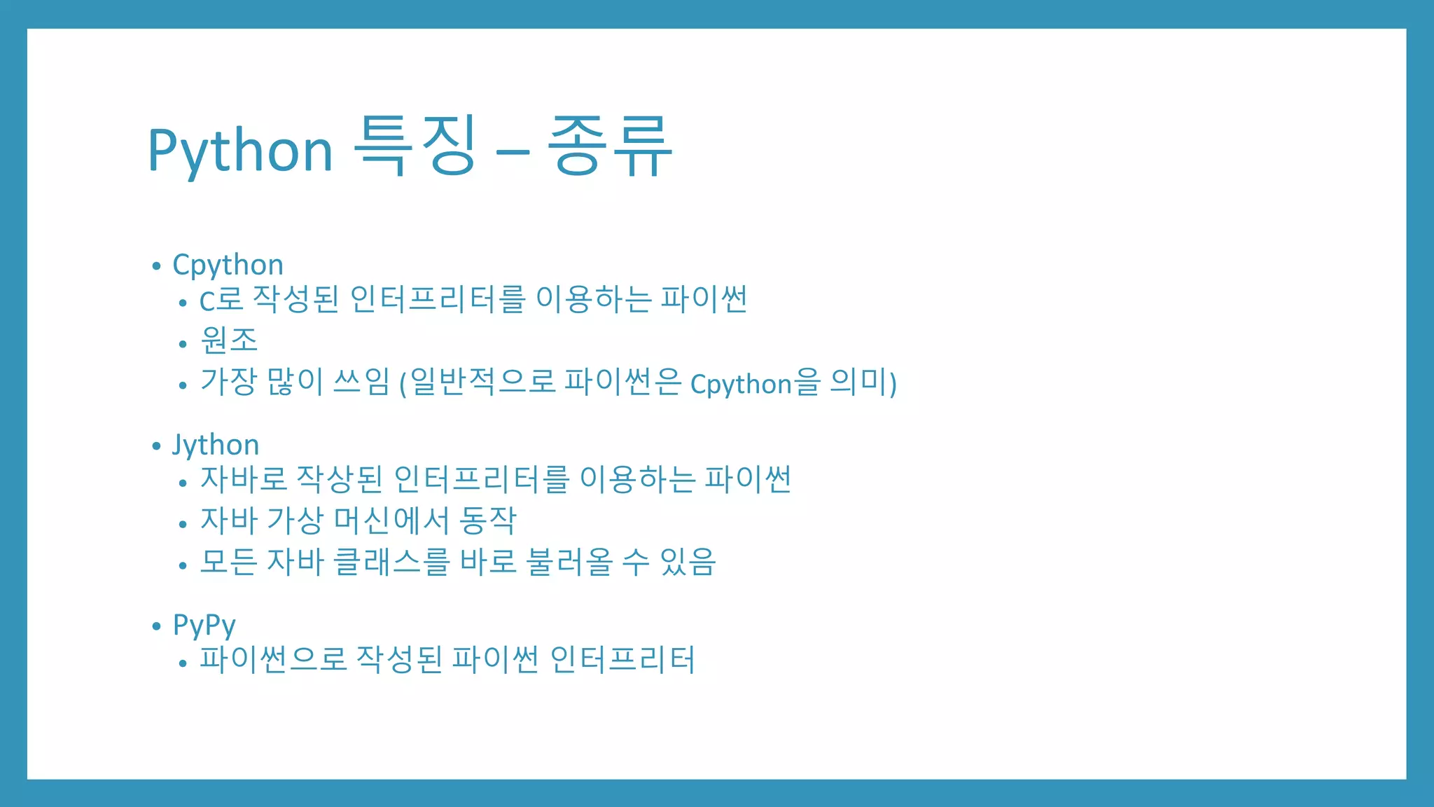 Python 특징 – 종류
• Cpython
• C로 작성된 인터프리터를 이용하는 파이썬
• 원조
• 가장 많이 쓰임 (일반적으로 파이썬은 Cpython을 의미)
• Jython
• 자바로 작상된 인터프리터를 이용하는 파이썬
• 자바 가상 머신에서 동작
• 모든 자바 클래스를 바로 불러올 수 있음
• PyPy
• 파이썬으로 작성된 파이썬 인터프리터
 