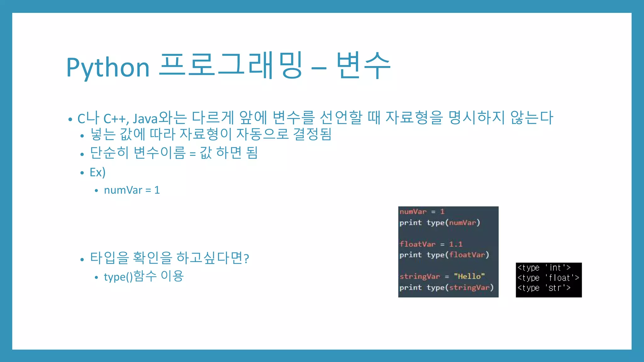 Python 프로그래밍 – 변수
• C나 C++, Java와는 다르게 앞에 변수를 선언할 때 자료형을 명시하지 않는다
• 넣는 값에 따라 자료형이 자동으로 결정됨
• 단순히 변수이름 = 값 하면 됨
• Ex)
• numVar = 1
• 타입을 확인을 하고싶다면?
• type()함수 이용
 