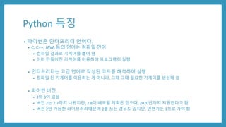 Python 특징
• 파이썬은 인터프리터 언어다.
• C, C++, JAVA 등의 언어는 컴파일 언어
• 컴파일 결과로 기계어를 뽑아 냄
• 이미 만들어진 기계어를 이용하여 프로그램이 실행
• 인터프리터는 고급 언어로 작성된 코드를 해석하여 실행
• 컴파일 된 기계어를 이용하는 게 아니라, 그때 그때 필요한 기계어를 생성해 씀
• 파이썬 버전
• 2와 3이 있음
• 버전 2는 2.7까지 나왔지만, 2.8이 배포될 계획은 없으며, 2020년까지 지원한다고 함
• 버전 2만 가능한 라이브러리때문에 2를 쓰는 경우도 있지만, 언젠가는 3으로 가야 함
 