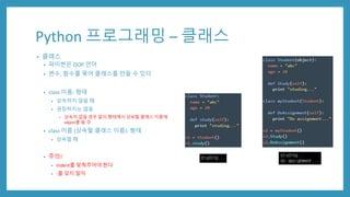 Python 프로그래밍 – 클래스
• 클래스
• 파이썬은 OOP 언어
• 변수, 함수를 묶어 클래스를 만들 수 있다
• class 이름: 형태
• 상속하지 않을 때
• 권장하지는 않음
• 상속이 없을 경우 밑의 형태에서 상속할 클래스 이름에
object를 쓸 것
• class 이름 (상속할 클래스 이름): 형태
• 상속할 때
• 주의!
• indent를 맞춰주어야 한다
• :를 잊지 말자
 