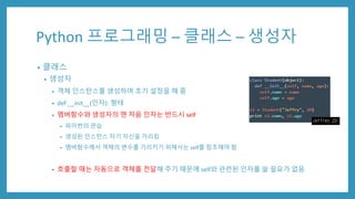 Python 프로그래밍 – 클래스 – 생성자
• 클래스
• 생성자
• 객체 인스턴스를 생성하며 초기 설정을 해 줌
• def __init__(인자): 형태
• 멤버함수와 생성자의 맨 처음 인자는 반드시 self
• 파이썬의 관습
• 생성된 인스턴스 자기 자신을 가리킴
• 멤버함수에서 객체의 변수를 가리키기 위해서는 self를 참조해야 함
• 호출할 때는 자동으로 객체를 전달해 주기 때문에 self와 관련된 인자를 쓸 필요가 없음
 