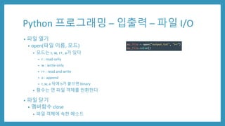 Python 프로그래밍 – 입출력 – 파일 I/O
• 파일 열기
• open(파일 이름, 모드)
• 모드는 r, w, r+, a가 있다
• r : read-only
• w : write-only
• r+ : read and write
• a : append
• r, w, a 뒤에 b가 붙으면 binary
• 함수는 연 파일 객체를 반환한다
• 파일 닫기
• 멤버함수 close
• 파일 객체에 속한 메소드
 