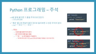 Python 프로그래밍 – 주석
• #을 앞에 붙이면 그 줄을 주석으로 만든다
• C의 //와 같음
• " 혹은 '를 3개 연달아 붙인 것으로 둘러싸면 그 안은 주석이 된다
• Ex) " " " 주석 " " ", ' ' ' 주석 ' ' '
• 주의!
• 인덴트를 맞춰주어야 한다
• #은 인덴트 맞춤 필요 없음
• " " "와 ' '＇는 문자열로도 이용된다.
• 위치에 따라 (변수 선언, print 뒤 등) 문자열로 이용될 수 있으므로 주의
 