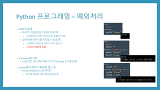 Python 프로그래밍 – 예외처리
• 에러의 종류
• 파이썬 구문(문법)이 잘못되었을 때
• ->아예 해석 자체가 안되므로 실행이 안 됨
• 실행 중에 데이터를 처리할 수 없을 때
• ->실행하지 않으면 에러가 되지 않는다.
• ->이것이 예외에 속함
• try except를 이용
• try로 감싼 코드에서 예외가 생기면 except 코드를 실행
• except에서 예외의 종류를 잡는 법
• except Exception as 변수이름 :
• 변수에 예외에 대한 정보를 넣어 줌
 