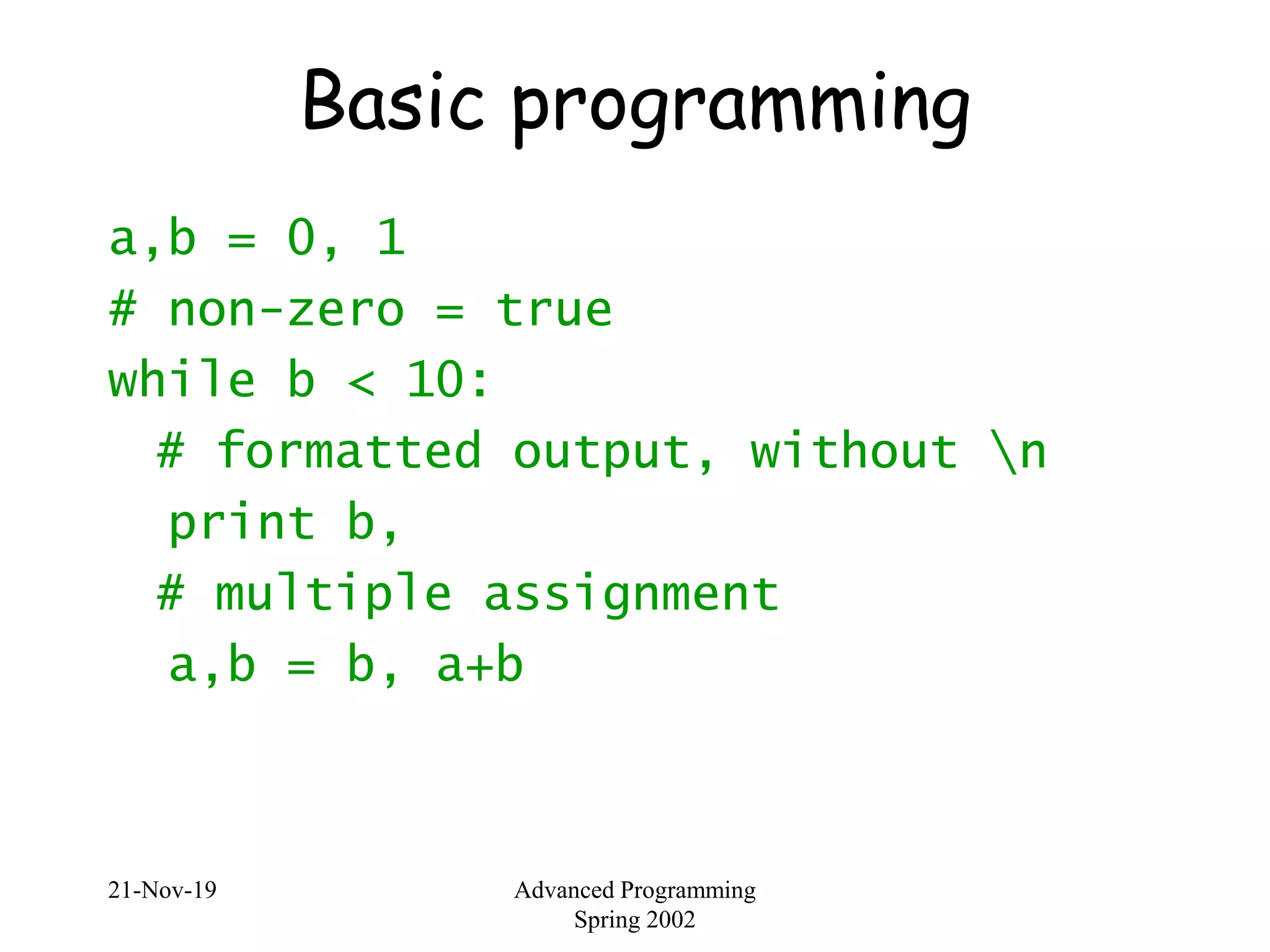 21-Nov-19 Advanced Programming
Spring 2002
Basic programming
a,b = 0, 1
# non-zero = true
while b < 10:
# formatted output, without n
print b,
# multiple assignment
a,b = b, a+b
 