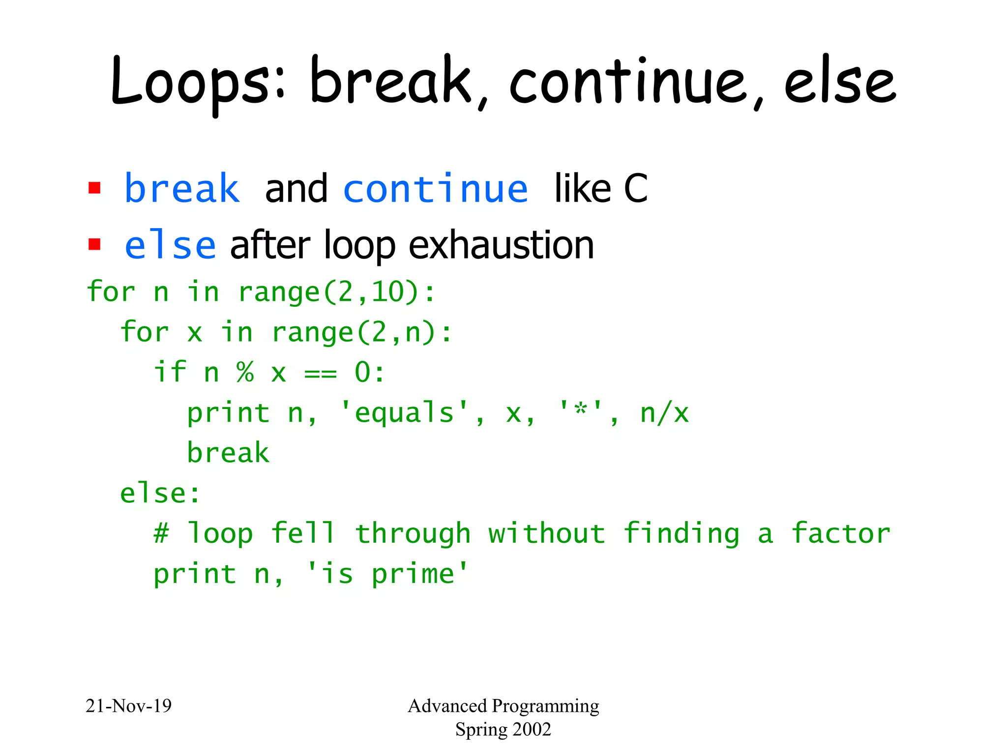 21-Nov-19 Advanced Programming
Spring 2002
Loops: break, continue, else
 break and continue like C
 else after loop exhaustion
for n in range(2,10):
for x in range(2,n):
if n % x == 0:
print n, 'equals', x, '*', n/x
break
else:
# loop fell through without finding a factor
print n, 'is prime'
 
