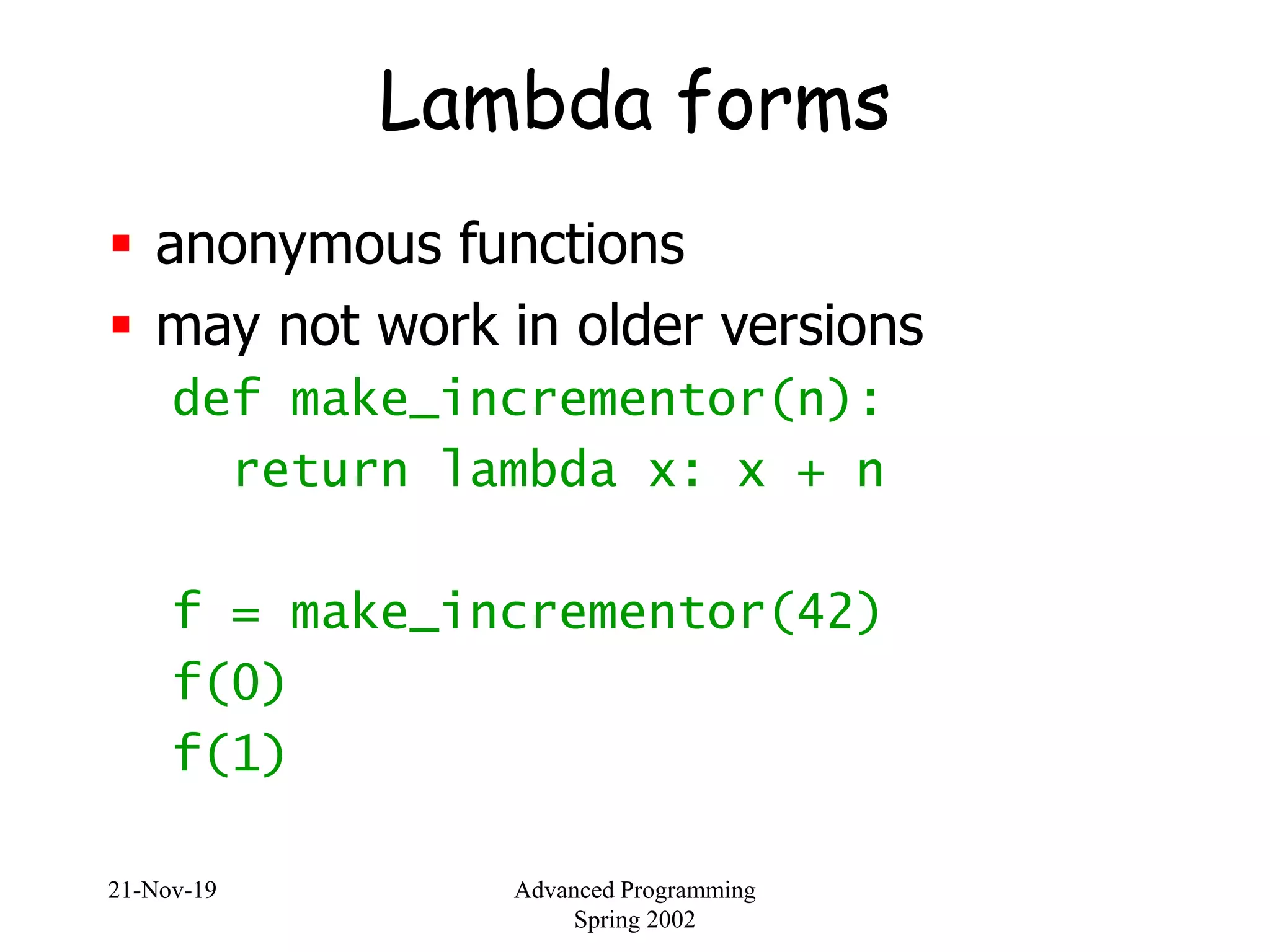 21-Nov-19 Advanced Programming
Spring 2002
Lambda forms
 anonymous functions
 may not work in older versions
def make_incrementor(n):
return lambda x: x + n
f = make_incrementor(42)
f(0)
f(1)
 