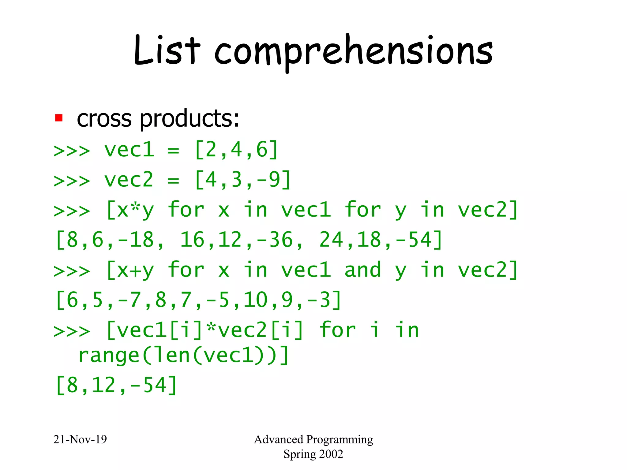 21-Nov-19 Advanced Programming
Spring 2002
List comprehensions
 cross products:
>>> vec1 = [2,4,6]
>>> vec2 = [4,3,-9]
>>> [x*y for x in vec1 for y in vec2]
[8,6,-18, 16,12,-36, 24,18,-54]
>>> [x+y for x in vec1 and y in vec2]
[6,5,-7,8,7,-5,10,9,-3]
>>> [vec1[i]*vec2[i] for i in
range(len(vec1))]
[8,12,-54]
 