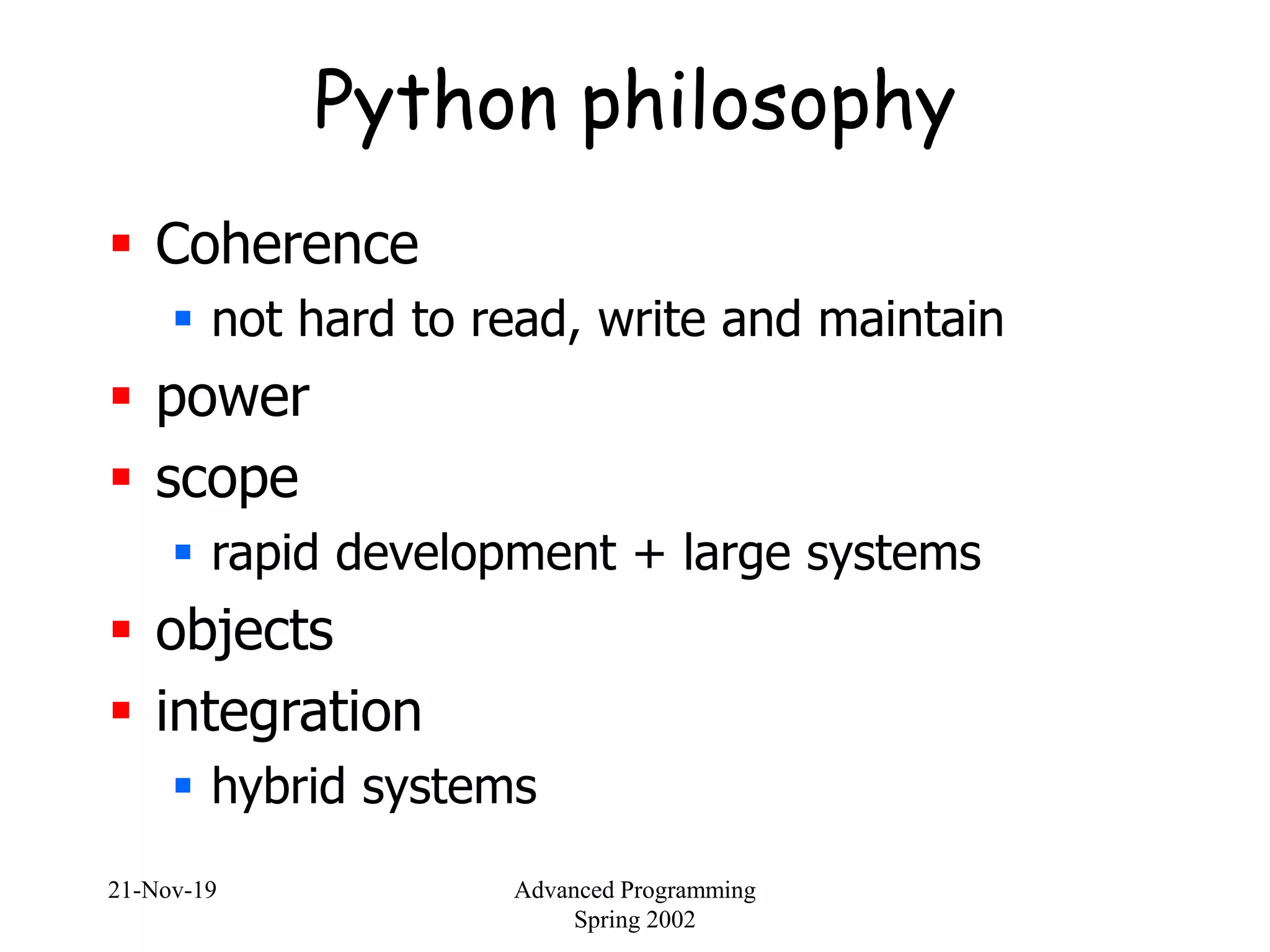 21-Nov-19 Advanced Programming
Spring 2002
Python philosophy
 Coherence
 not hard to read, write and maintain
 power
 scope
 rapid development + large systems
 objects
 integration
 hybrid systems
 