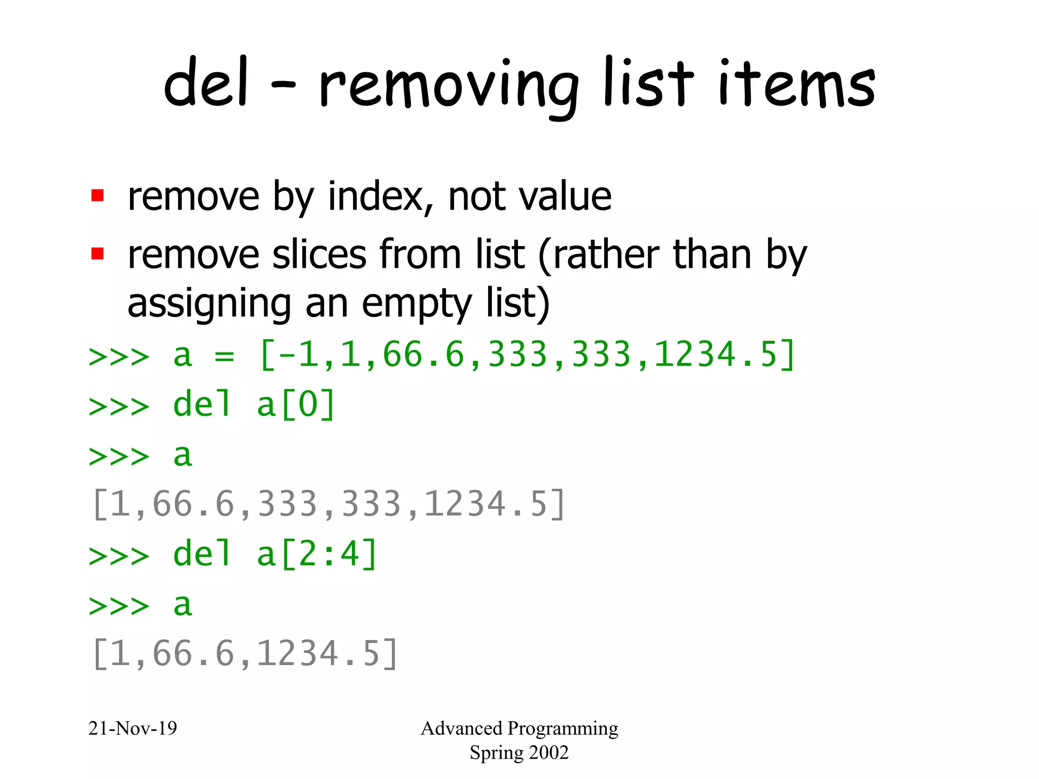 21-Nov-19 Advanced Programming
Spring 2002
del – removing list items
 remove by index, not value
 remove slices from list (rather than by
assigning an empty list)
>>> a = [-1,1,66.6,333,333,1234.5]
>>> del a[0]
>>> a
[1,66.6,333,333,1234.5]
>>> del a[2:4]
>>> a
[1,66.6,1234.5]
 