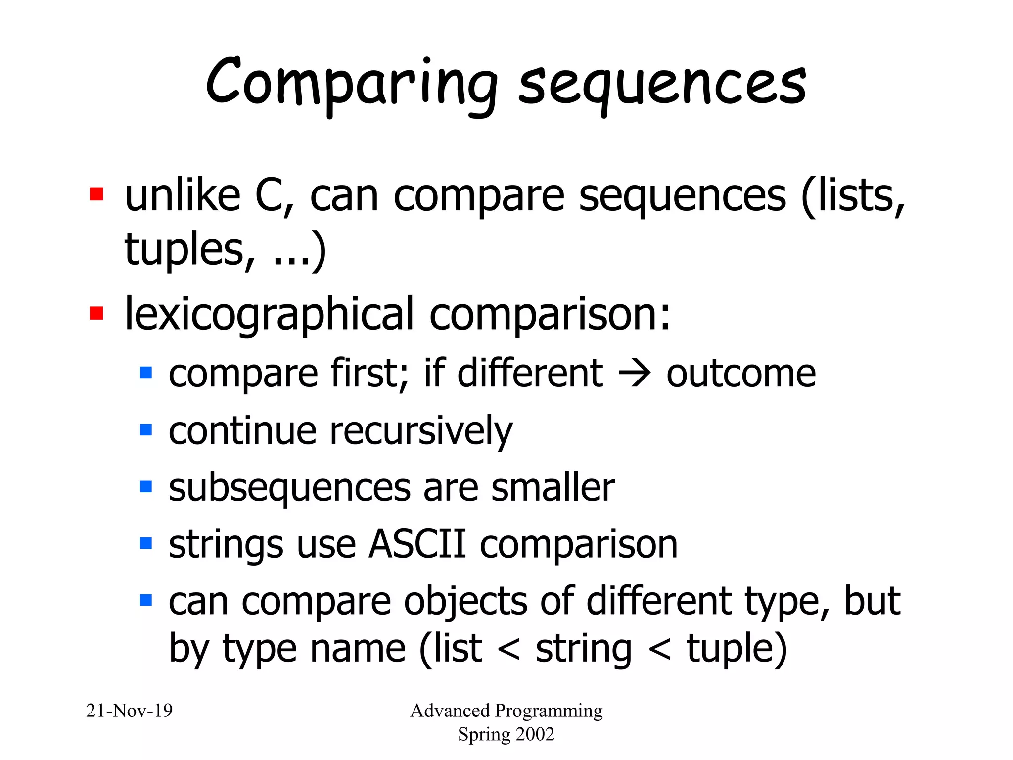 21-Nov-19 Advanced Programming
Spring 2002
Comparing sequences
 unlike C, can compare sequences (lists,
tuples, ...)
 lexicographical comparison:
 compare first; if different  outcome
 continue recursively
 subsequences are smaller
 strings use ASCII comparison
 can compare objects of different type, but
by type name (list < string < tuple)
 