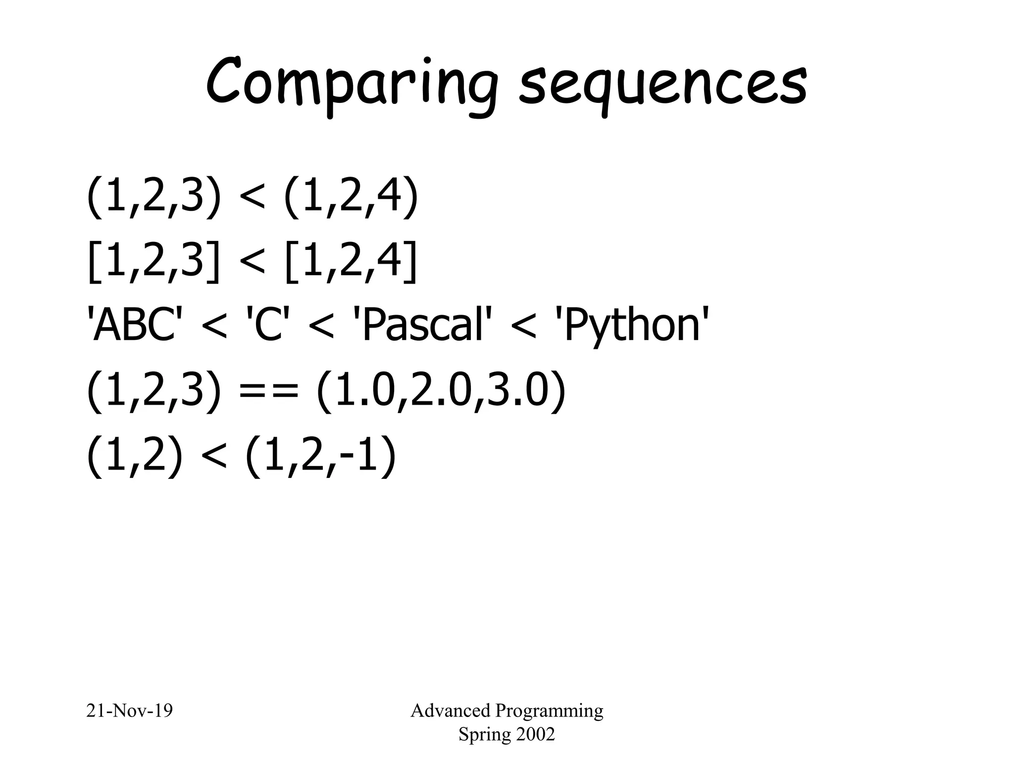 21-Nov-19 Advanced Programming
Spring 2002
Comparing sequences
(1,2,3) < (1,2,4)
[1,2,3] < [1,2,4]
'ABC' < 'C' < 'Pascal' < 'Python'
(1,2,3) == (1.0,2.0,3.0)
(1,2) < (1,2,-1)
 