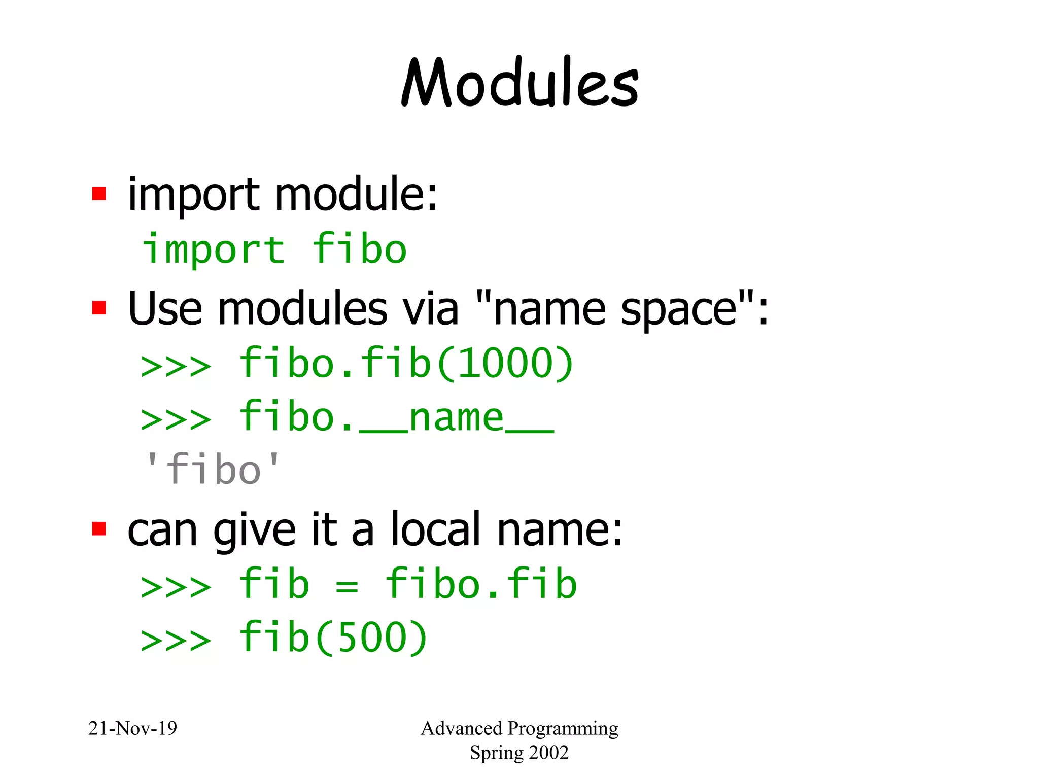 21-Nov-19 Advanced Programming
Spring 2002
Modules
 import module:
import fibo
 Use modules via "name space":
>>> fibo.fib(1000)
>>> fibo.__name__
'fibo'
 can give it a local name:
>>> fib = fibo.fib
>>> fib(500)
 