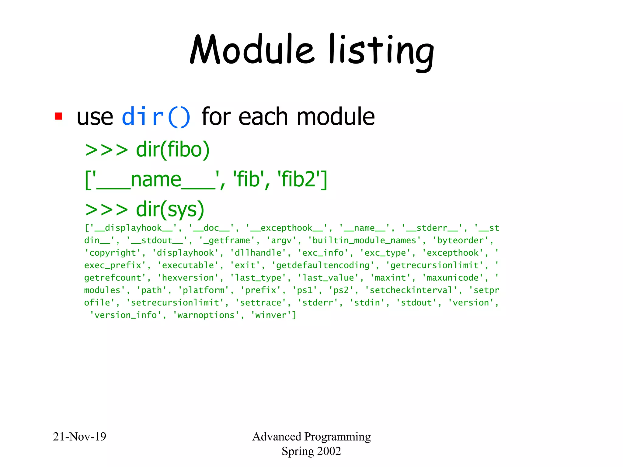 21-Nov-19 Advanced Programming
Spring 2002
Module listing
 use dir() for each module
>>> dir(fibo)
['___name___', 'fib', 'fib2']
>>> dir(sys)
['__displayhook__', '__doc__', '__excepthook__', '__name__', '__stderr__', '__st
din__', '__stdout__', '_getframe', 'argv', 'builtin_module_names', 'byteorder',
'copyright', 'displayhook', 'dllhandle', 'exc_info', 'exc_type', 'excepthook', '
exec_prefix', 'executable', 'exit', 'getdefaultencoding', 'getrecursionlimit', '
getrefcount', 'hexversion', 'last_type', 'last_value', 'maxint', 'maxunicode', '
modules', 'path', 'platform', 'prefix', 'ps1', 'ps2', 'setcheckinterval', 'setpr
ofile', 'setrecursionlimit', 'settrace', 'stderr', 'stdin', 'stdout', 'version',
'version_info', 'warnoptions', 'winver']
 