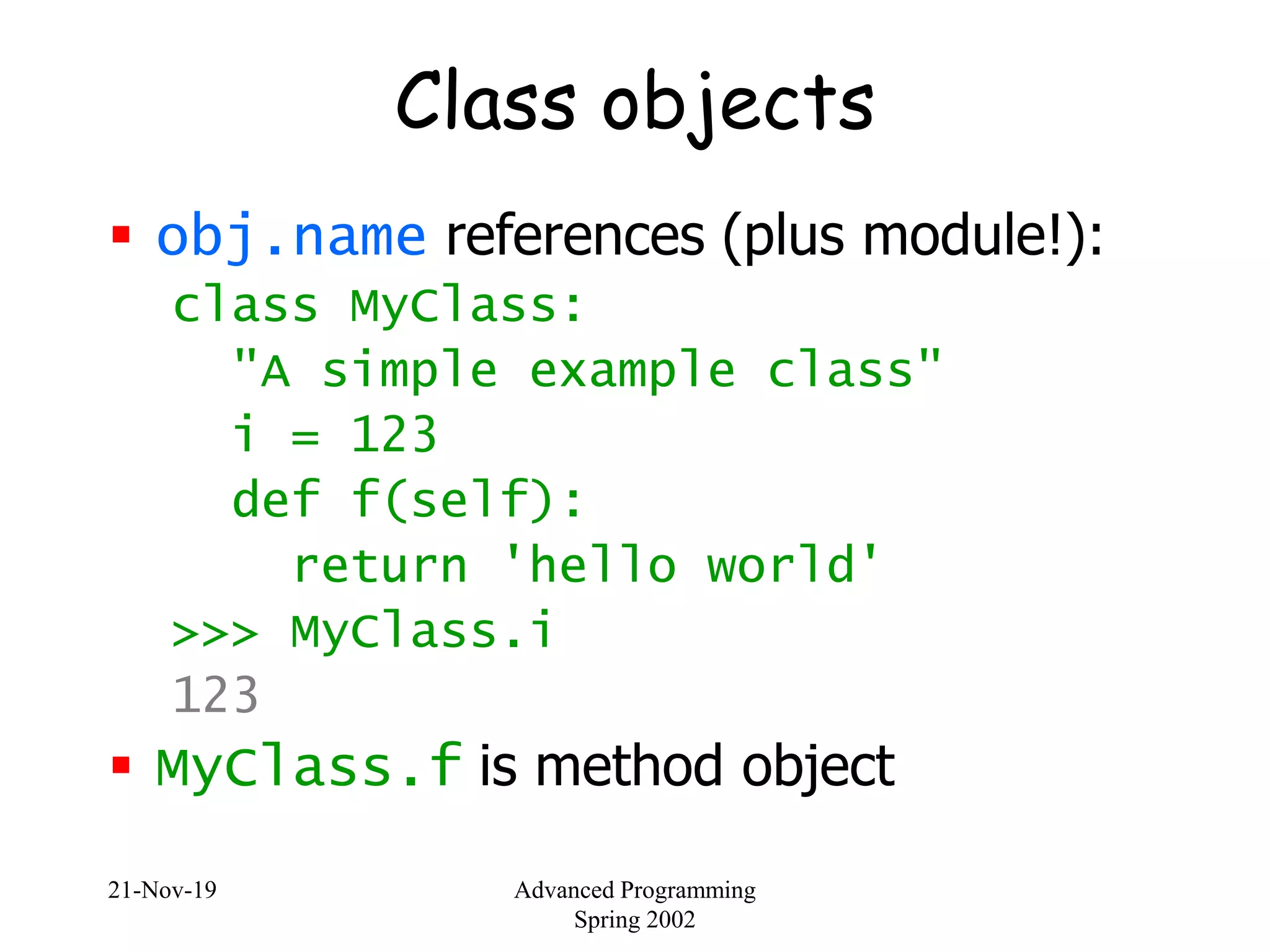 21-Nov-19 Advanced Programming
Spring 2002
Class objects
 obj.name references (plus module!):
class MyClass:
"A simple example class"
i = 123
def f(self):
return 'hello world'
>>> MyClass.i
123
 MyClass.f is method object
 