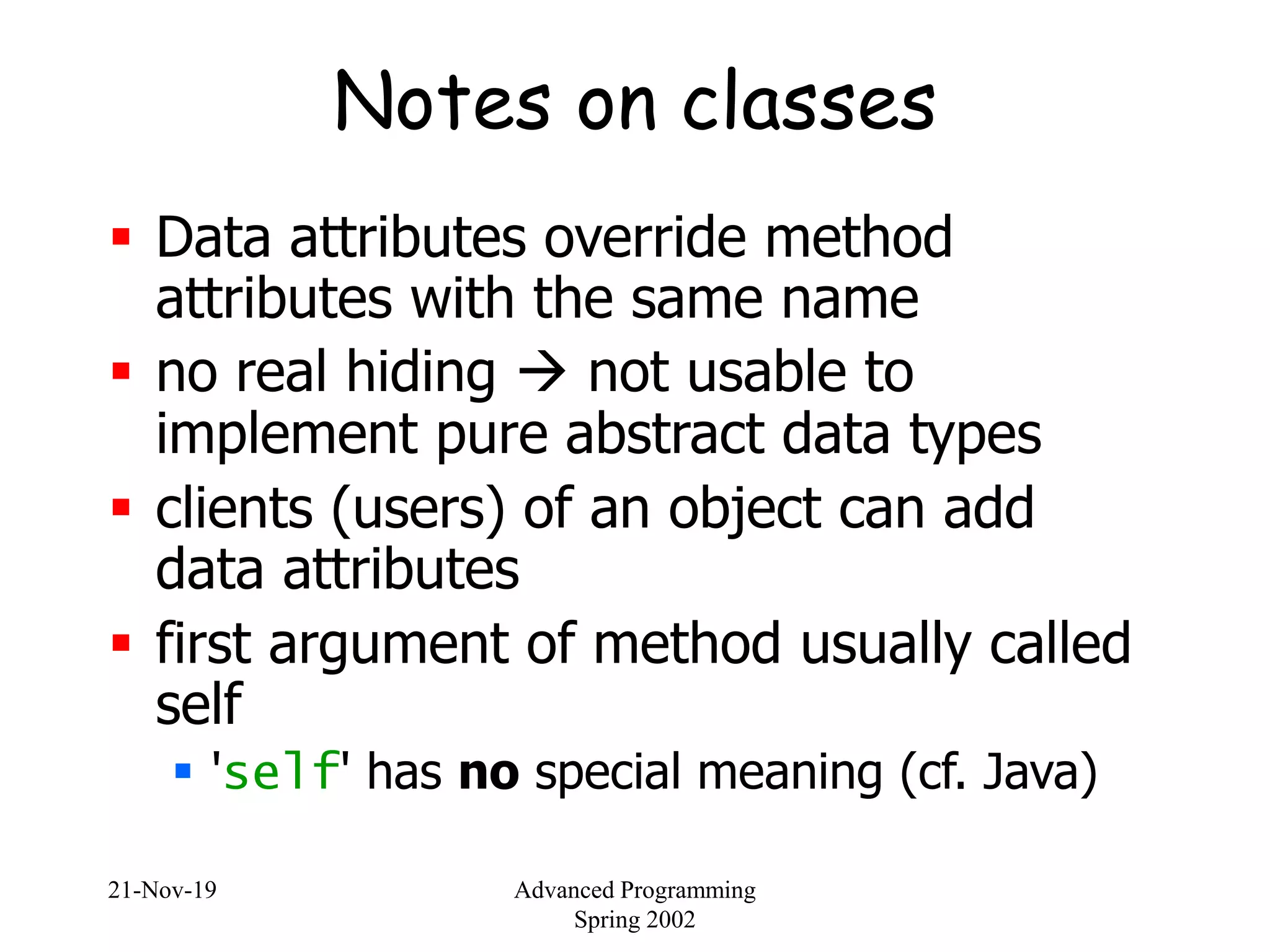 21-Nov-19 Advanced Programming
Spring 2002
Notes on classes
 Data attributes override method
attributes with the same name
 no real hiding  not usable to
implement pure abstract data types
 clients (users) of an object can add
data attributes
 first argument of method usually called
self
 'self' has no special meaning (cf. Java)
 
