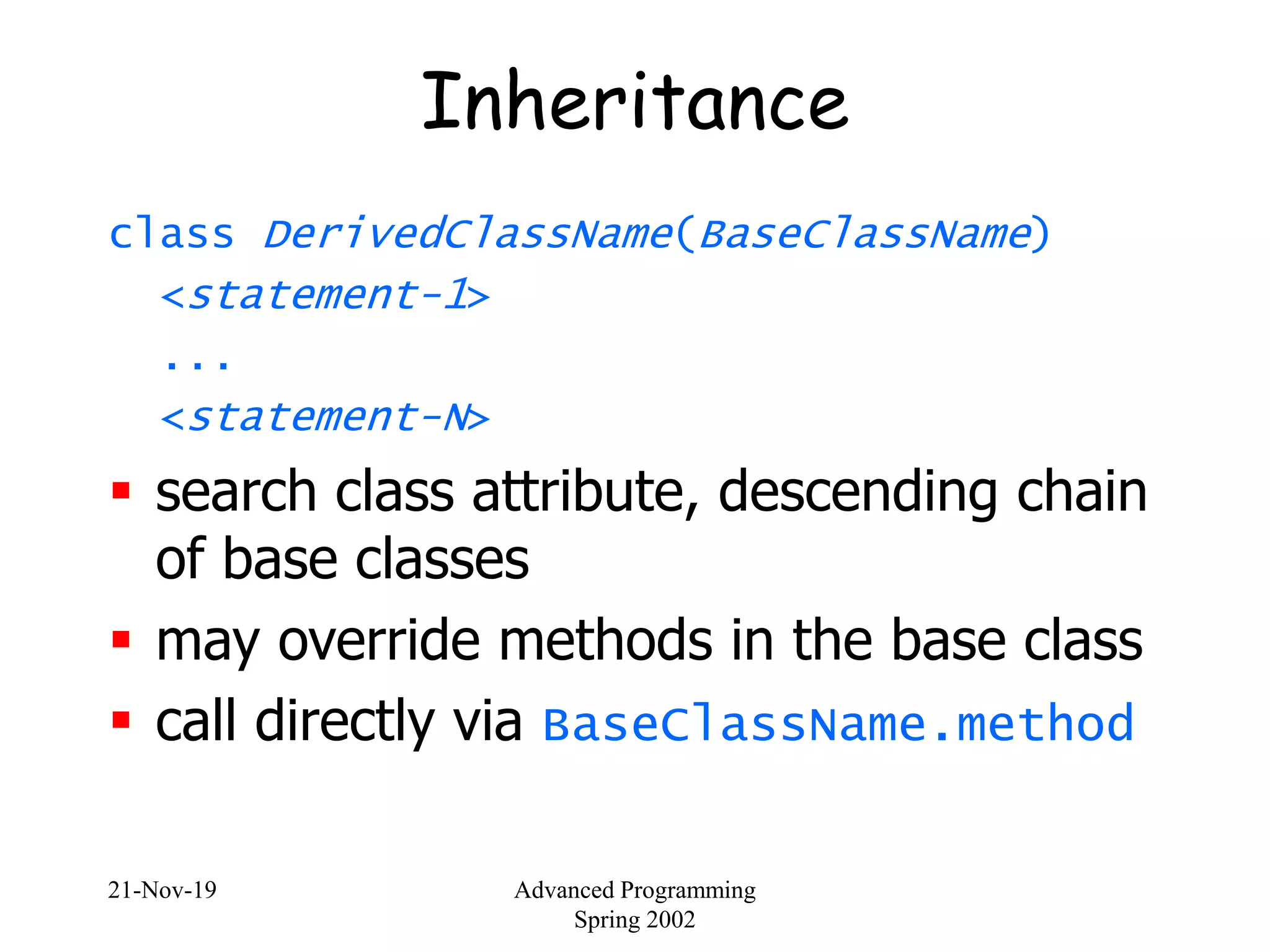 21-Nov-19 Advanced Programming
Spring 2002
Inheritance
class DerivedClassName(BaseClassName)
<statement-1>
...
<statement-N>
 search class attribute, descending chain
of base classes
 may override methods in the base class
 call directly via BaseClassName.method
 