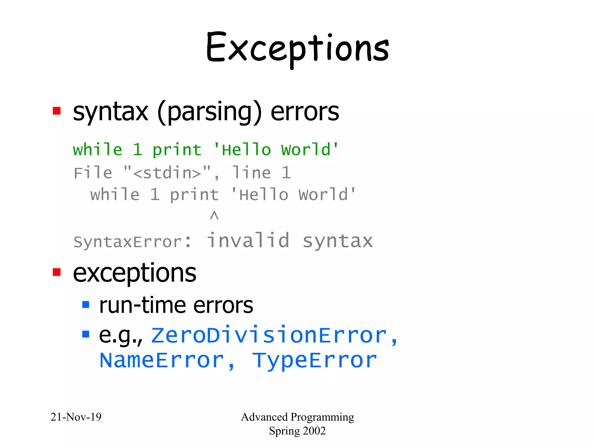 21-Nov-19 Advanced Programming
Spring 2002
Exceptions
 syntax (parsing) errors
while 1 print 'Hello World'
File "<stdin>", line 1
while 1 print 'Hello World'
^
SyntaxError: invalid syntax
 exceptions
 run-time errors
 e.g., ZeroDivisionError,
NameError, TypeError
 