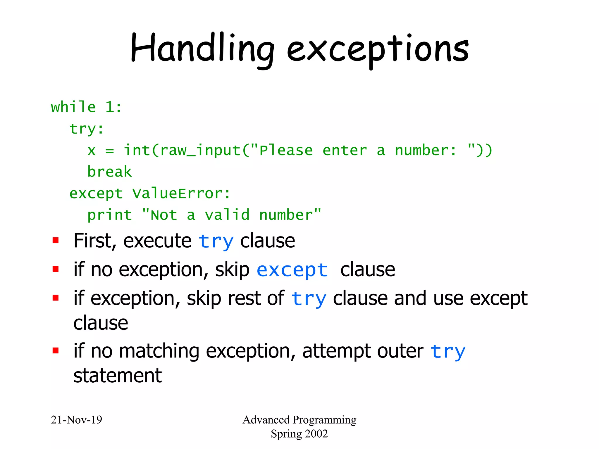 21-Nov-19 Advanced Programming
Spring 2002
Handling exceptions
while 1:
try:
x = int(raw_input("Please enter a number: "))
break
except ValueError:
print "Not a valid number"
 First, execute try clause
 if no exception, skip except clause
 if exception, skip rest of try clause and use except
clause
 if no matching exception, attempt outer try
statement
 