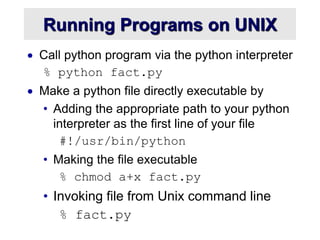 Running Programs on UNIX
 Call python program via the python interpreter
% python fact.py
 Make a python file directly executable by
• Adding the appropriate path to your python
interpreter as the first line of your file
#!/usr/bin/python
• Making the file executable
% chmod a+x fact.py
• Invoking file from Unix command line
% fact.py
 
