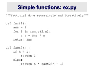 Simple functions: ex.py
"""factorial done recursively and iteratively"""
def fact1(n):
ans = 1
for i in range(2,n):
ans = ans * n
return ans
def fact2(n):
if n < 1:
return 1
else:
return n * fact2(n - 1)
 