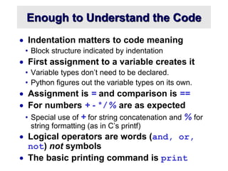 Enough to Understand the Code
 Indentation matters to code meaning
• Block structure indicated by indentation
 First assignment to a variable creates it
• Variable types don’t need to be declared.
• Python figures out the variable types on its own.
 Assignment is = and comparison is ==
 For numbers + - * / % are as expected
• Special use of + for string concatenation and % for
string formatting (as in C’s printf)
 Logical operators are words (and, or,
not) not symbols
 The basic printing command is print
 