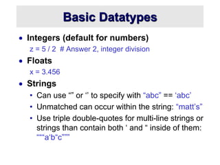 Basic Datatypes
 Integers (default for numbers)
z = 5 / 2 # Answer 2, integer division
 Floats
x = 3.456
 Strings
• Can use “” or ‘’ to specify with “abc” == ‘abc’
• Unmatched can occur within the string: “matt’s”
• Use triple double-quotes for multi-line strings or
strings than contain both ‘ and “ inside of them:
“““a‘b“c”””
 