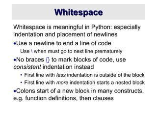 Whitespace
Whitespace is meaningful in Python: especially
indentation and placement of newlines
Use a newline to end a line of code
Use  when must go to next line prematurely
No braces {} to mark blocks of code, use
consistent indentation instead
• First line with less indentation is outside of the block
• First line with more indentation starts a nested block
Colons start of a new block in many constructs,
e.g. function definitions, then clauses
 