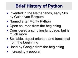 Brief History of Python
 Invented in the Netherlands, early 90s
by Guido van Rossum
 Named after Monty Python
 Open sourced from the beginning
 Considered a scripting language, but is
much more
 Scalable, object oriented and functional
from the beginning
 Used by Google from the beginning
 Increasingly popular
 