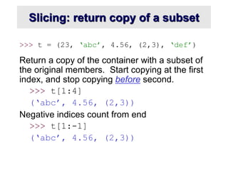 Slicing: return copy of a subset
>>> t = (23, ‘abc’, 4.56, (2,3), ‘def’)
Return a copy of the container with a subset of
the original members. Start copying at the first
index, and stop copying before second.
>>> t[1:4]
(‘abc’, 4.56, (2,3))
Negative indices count from end
>>> t[1:-1]
(‘abc’, 4.56, (2,3))
 