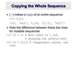 Copying the Whole Sequence
 [ : ] makes a copy of an entire sequence
>>> t[:]
(23, ‘abc’, 4.56, (2,3), ‘def’)
 Note the difference between these two lines
for mutable sequences
>>> l2 = l1 # Both refer to 1 ref,
# changing one affects both
>>> l2 = l1[:] # Independent copies, two
refs
 