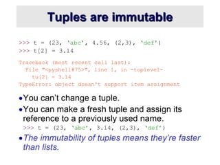 Tuples are immutable
>>> t = (23, ‘abc’, 4.56, (2,3), ‘def’)
>>> t[2] = 3.14
Traceback (most recent call last):
File "<pyshell#75>", line 1, in -toplevel-
tu[2] = 3.14
TypeError: object doesn't support item assignment
You can’t change a tuple.
You can make a fresh tuple and assign its
reference to a previously used name.
>>> t = (23, ‘abc’, 3.14, (2,3), ‘def’)
The immutability of tuples means they’re faster
than lists.
 