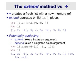 The extend method vs +
 + creates a fresh list with a new memory ref
 extend operates on list li in place.
>>> li.extend([9, 8, 7])
>>> li
[1, 2, ‘i’, 3, 4, 5, ‘a’, 9, 8, 7]
 Potentially confusing:
• extend takes a list as an argument.
• append takes a singleton as an argument.
>>> li.append([10, 11, 12])
>>> li
[1, 2, ‘i’, 3, 4, 5, ‘a’, 9, 8, 7, [10,
11, 12]]
 