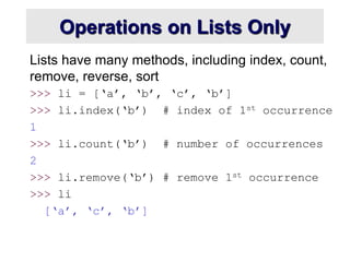 Operations on Lists Only
Lists have many methods, including index, count,
remove, reverse, sort
>>> li = [‘a’, ‘b’, ‘c’, ‘b’]
>>> li.index(‘b’) # index of 1st occurrence
1
>>> li.count(‘b’) # number of occurrences
2
>>> li.remove(‘b’) # remove 1st occurrence
>>> li
[‘a’, ‘c’, ‘b’]
 