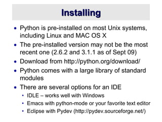 Installing
 Python is pre-installed on most Unix systems,
including Linux and MAC OS X
 The pre-installed version may not be the most
recent one (2.6.2 and 3.1.1 as of Sept 09)
 Download from http://python.org/download/
 Python comes with a large library of standard
modules
 There are several options for an IDE
• IDLE – works well with Windows
• Emacs with python-mode or your favorite text editor
• Eclipse with Pydev (http://pydev.sourceforge.net/)
 