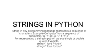 STRINGS IN PYTHON
String in any programming language represents a sequence of
characters.Example-’Computer’ has a sequence of
characters-’C’,’o’,’m’,’p’,’u’,’t’,’e’,’r’.
For representing a string in python we use single or double
quotes.Example-
string=’I love Python’
string=”I love Python”
 