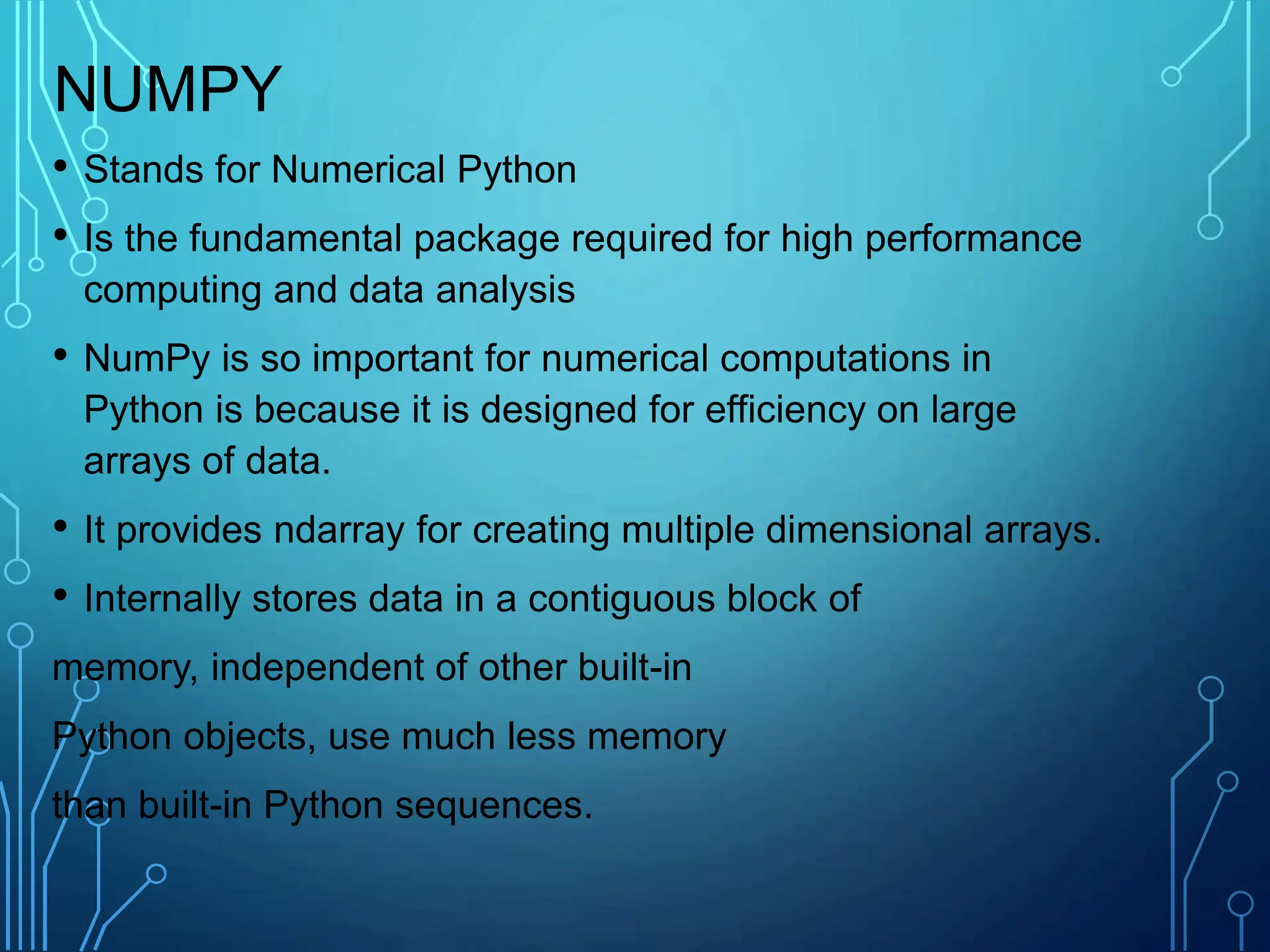 NUMPY
• Stands for Numerical Python
• Is the fundamental package required for high performance
computing and data analysis
• NumPy is so important for numerical computations in
Python is because it is designed for efficiency on large
arrays of data.
• It provides ndarray for creating multiple dimensional arrays.
• Internally stores data in a contiguous block of
memory, independent of other built-in
Python objects, use much less memory
than built-in Python sequences.
 