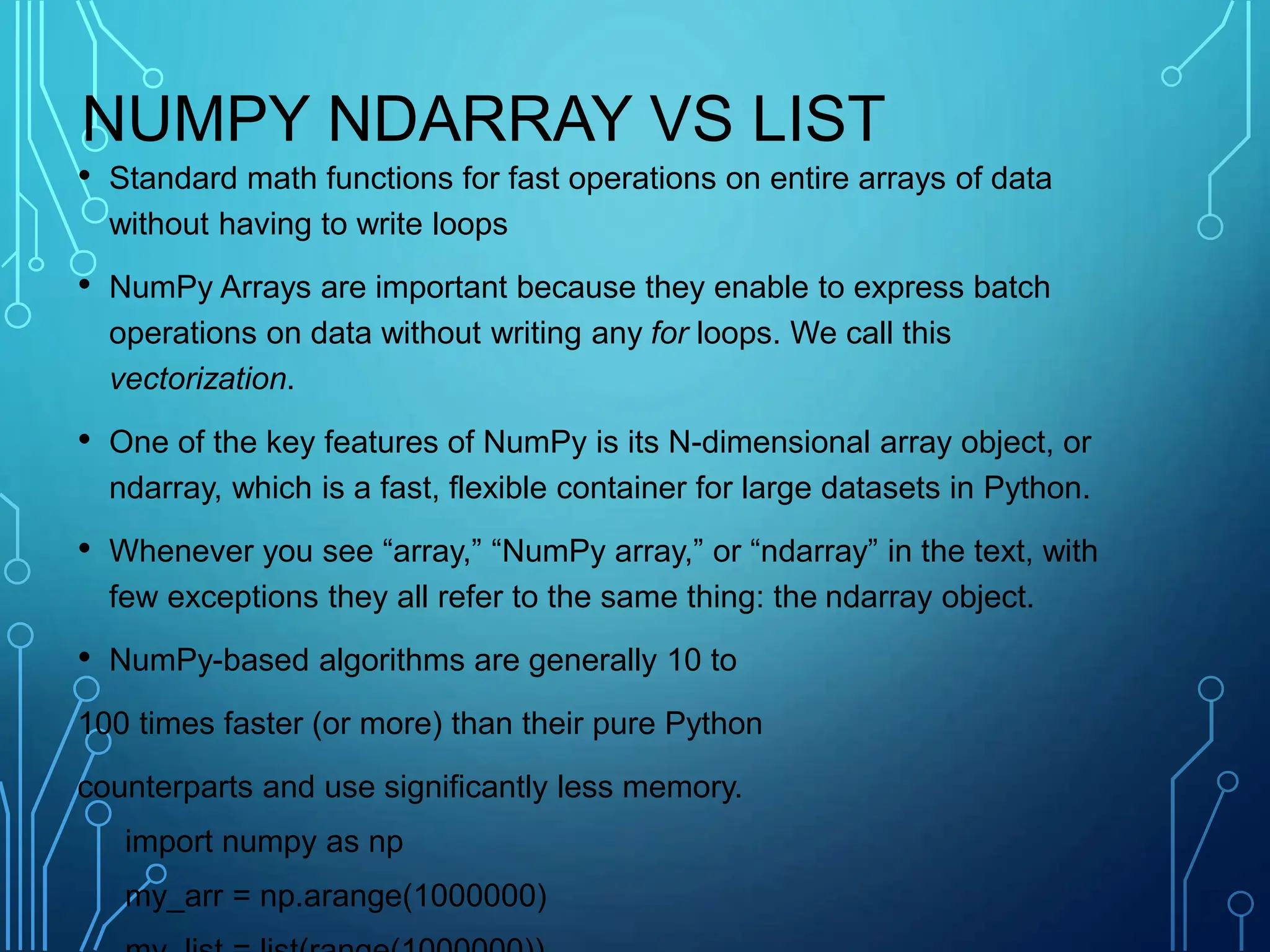 NUMPY NDARRAY VS LIST
• Standard math functions for fast operations on entire arrays of data
without having to write loops
• NumPy Arrays are important because they enable to express batch
operations on data without writing any for loops. We call this
vectorization.
• One of the key features of NumPy is its N-dimensional array object, or
ndarray, which is a fast, flexible container for large datasets in Python.
• Whenever you see “array,” “NumPy array,” or “ndarray” in the text, with
few exceptions they all refer to the same thing: the ndarray object.
• NumPy-based algorithms are generally 10 to
100 times faster (or more) than their pure Python
counterparts and use significantly less memory.
import numpy as np
my_arr = np.arange(1000000)
 