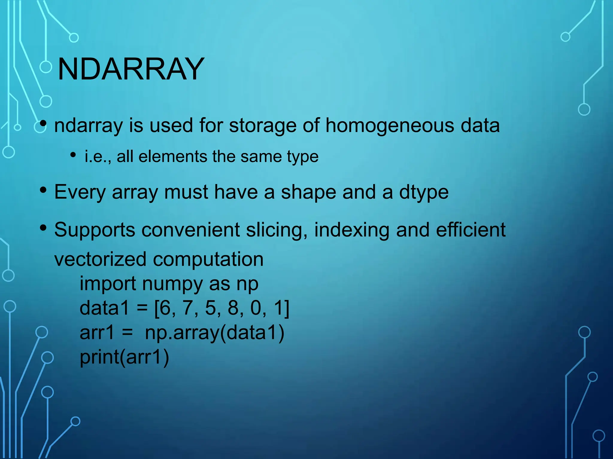 NDARRAY
• ndarray is used for storage of homogeneous data
• i.e., all elements the same type
• Every array must have a shape and a dtype
• Supports convenient slicing, indexing and efficient
vectorized computation
import numpy as np
data1 = [6, 7, 5, 8, 0, 1]
arr1 = np.array(data1)
print(arr1)
 