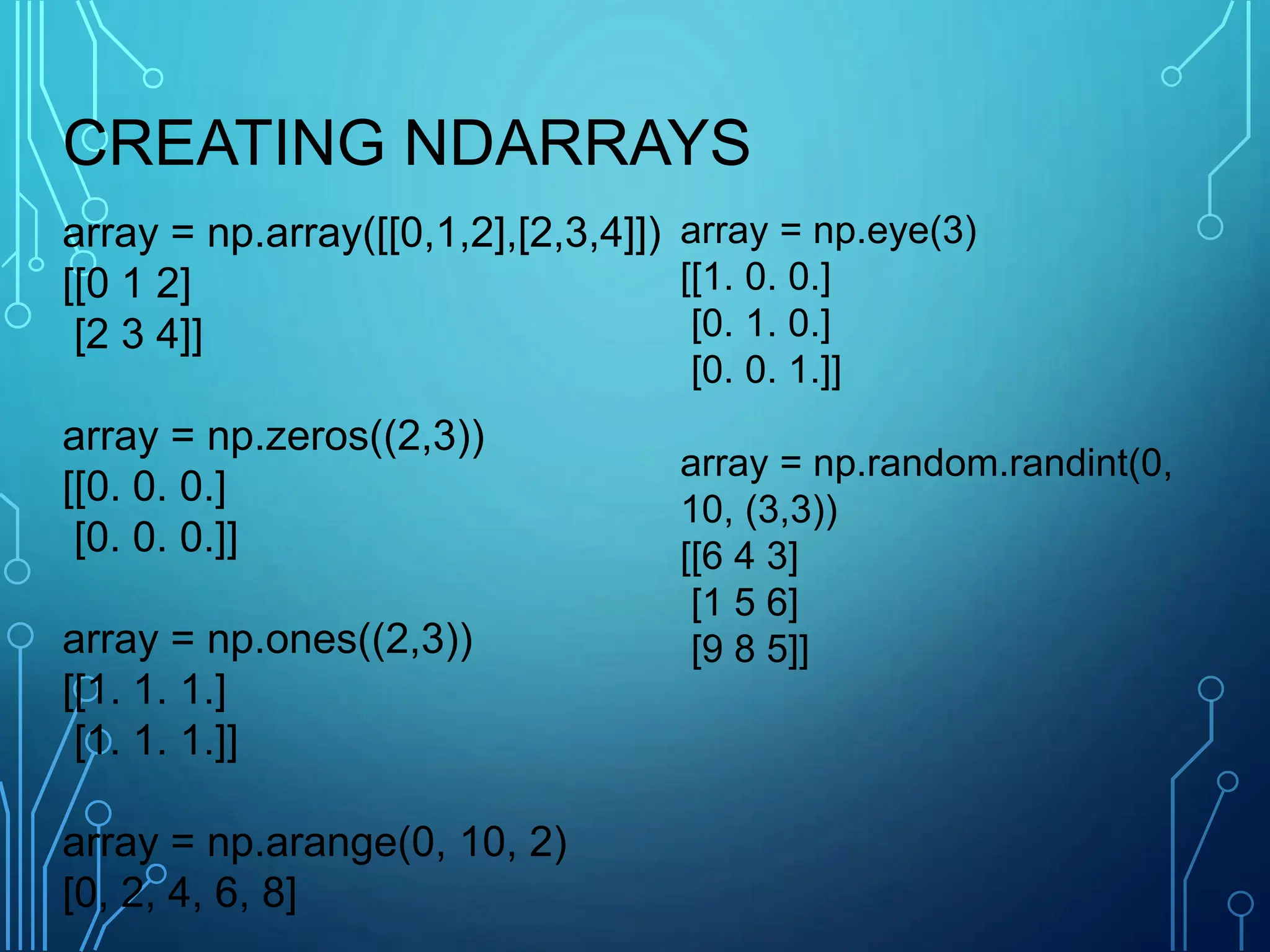 array = np.array([[0,1,2],[2,3,4]])
[[0 1 2]
[2 3 4]]
array = np.zeros((2,3))
[[0. 0. 0.]
[0. 0. 0.]]
array = np.ones((2,3))
[[1. 1. 1.]
[1. 1. 1.]]
array = np.arange(0, 10, 2)
[0, 2, 4, 6, 8]
array = np.eye(3)
[[1. 0. 0.]
[0. 1. 0.]
[0. 0. 1.]]
array = np.random.randint(0,
10, (3,3))
[[6 4 3]
[1 5 6]
[9 8 5]]
CREATING NDARRAYS
 