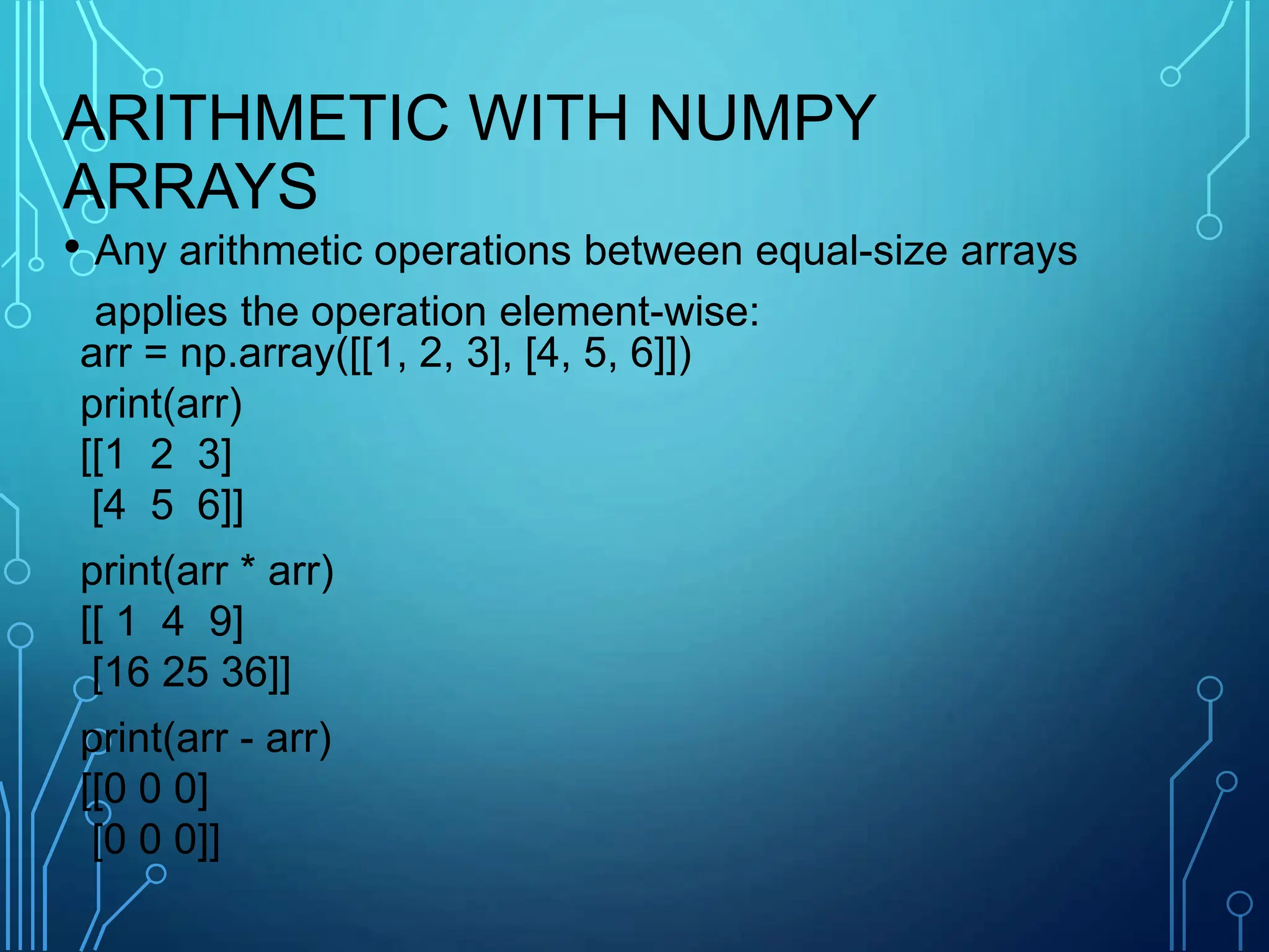 ARITHMETIC WITH NUMPY
ARRAYS
• Any arithmetic operations between equal-size arrays
applies the operation element-wise:
arr = np.array([[1, 2, 3], [4, 5, 6]])
print(arr)
[[1 2 3]
[4 5 6]]
print(arr * arr)
[[ 1 4 9]
[16 25 36]]
print(arr - arr)
[[0 0 0]
[0 0 0]]
 