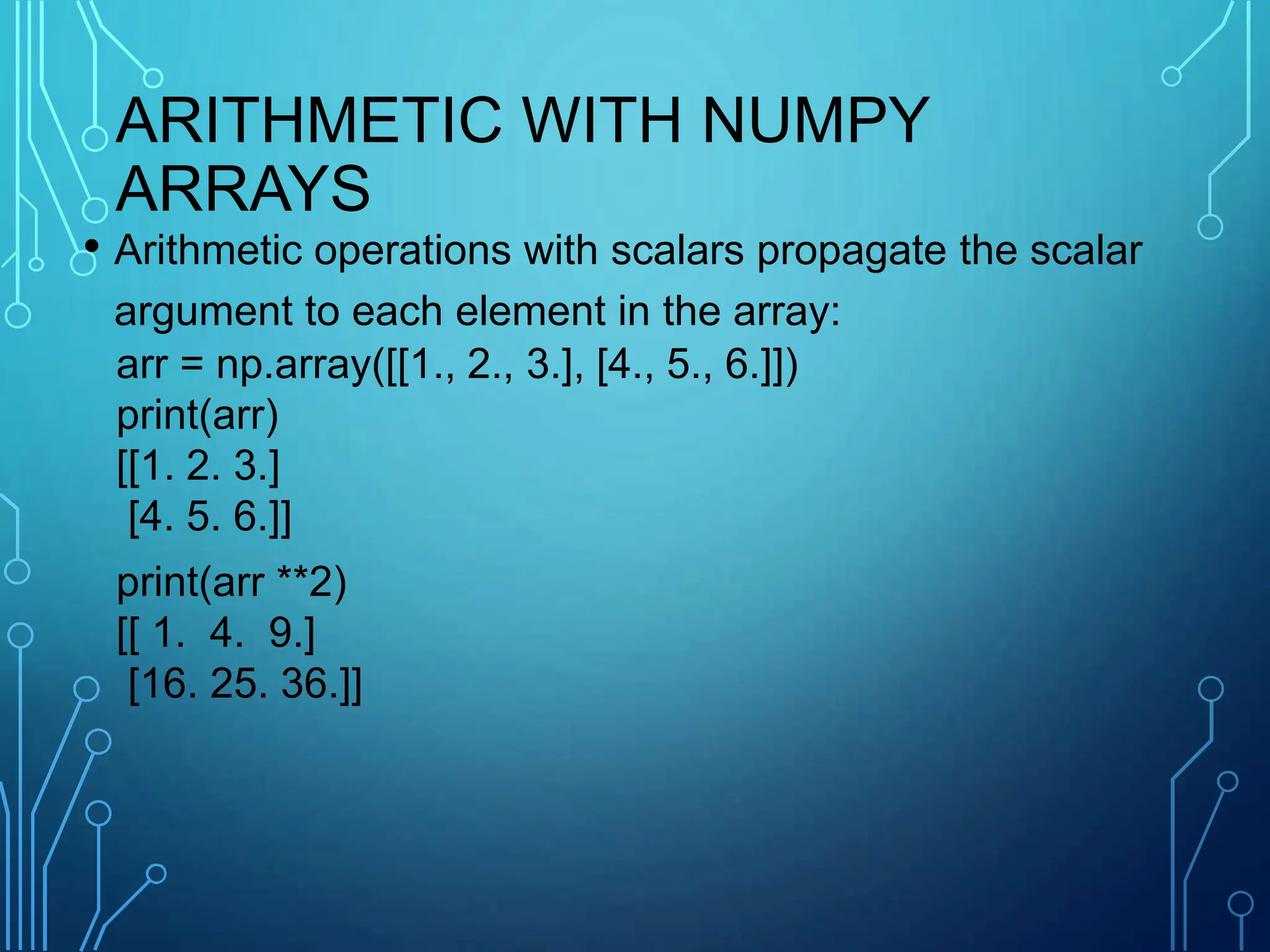 ARITHMETIC WITH NUMPY
ARRAYS
• Arithmetic operations with scalars propagate the scalar
argument to each element in the array:
arr = np.array([[1., 2., 3.], [4., 5., 6.]])
print(arr)
[[1. 2. 3.]
[4. 5. 6.]]
print(arr **2)
[[ 1. 4. 9.]
[16. 25. 36.]]
 