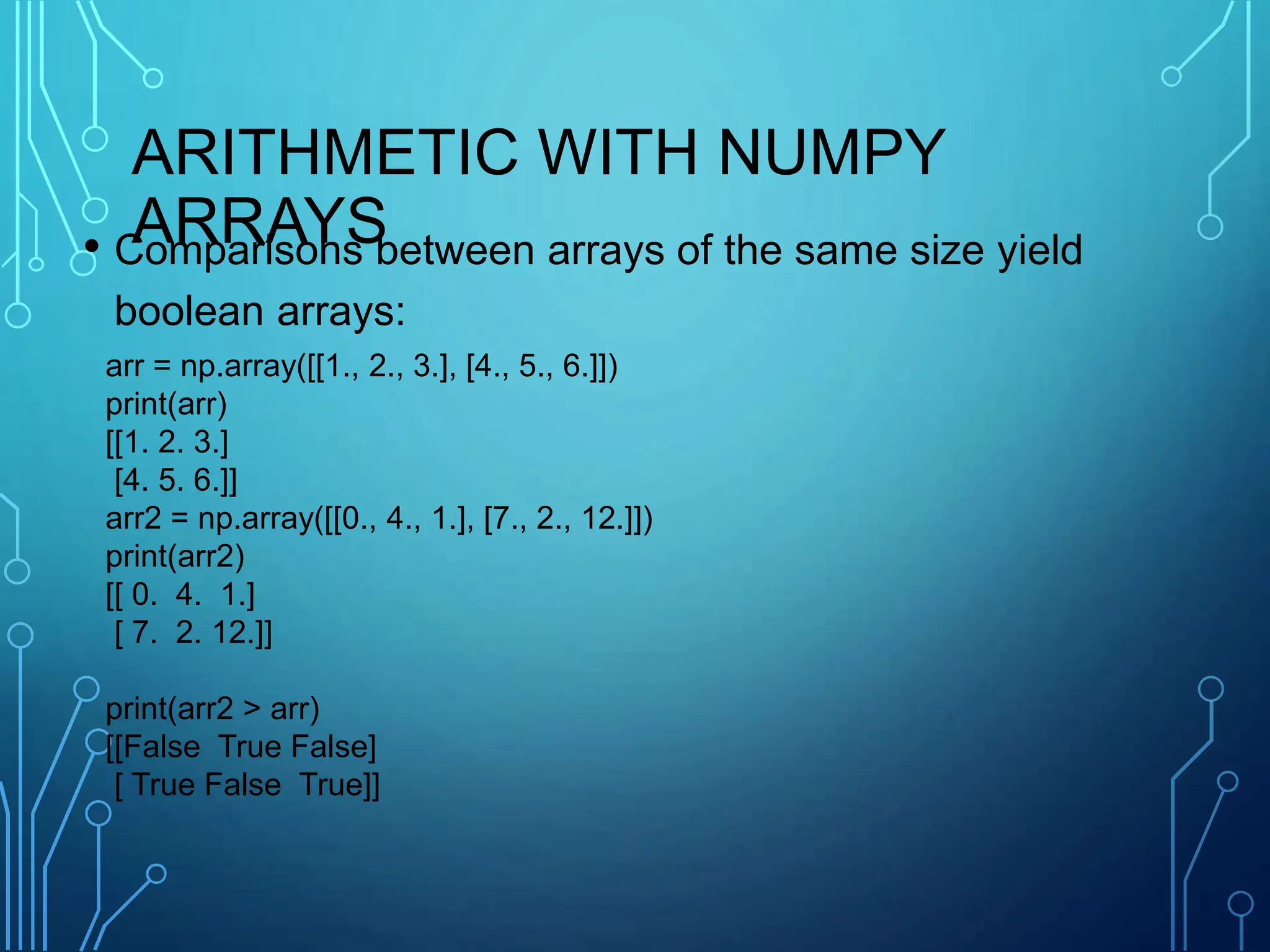 ARITHMETIC WITH NUMPY
ARRAYS
• Comparisons between arrays of the same size yield
boolean arrays:
arr = np.array([[1., 2., 3.], [4., 5., 6.]])
print(arr)
[[1. 2. 3.]
[4. 5. 6.]]
arr2 = np.array([[0., 4., 1.], [7., 2., 12.]])
print(arr2)
[[ 0. 4. 1.]
[ 7. 2. 12.]]
print(arr2 > arr)
[[False True False]
[ True False True]]
 